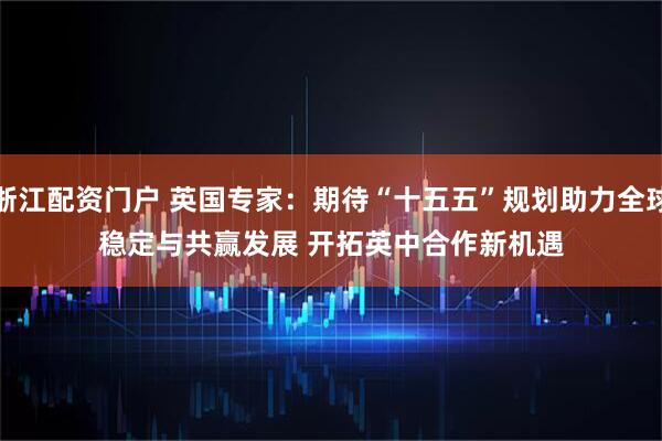 浙江配资门户 英国专家：期待“十五五”规划助力全球稳定与共赢发展 开拓英中合作新机遇