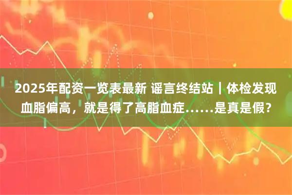 2025年配资一览表最新 谣言终结站｜体检发现血脂偏高，就是得了高脂血症……是真是假？