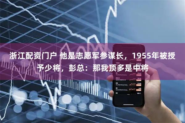 浙江配资门户 他是志愿军参谋长，1955年被授予少将，彭总：那我顶多是中将