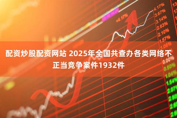 配资炒股配资网站 2025年全国共查办各类网络不正当竞争案件1932件