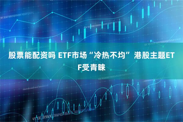 股票能配资吗 ETF市场“冷热不均” 港股主题ETF受青睐