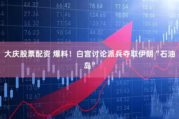 大庆股票配资 爆料！白宫讨论派兵夺取伊朗“石油岛”