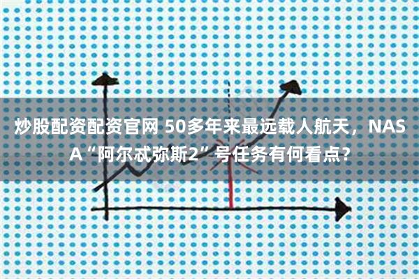 炒股配资配资官网 50多年来最远载人航天，NASA“阿尔忒弥斯2”号任务有何看点？