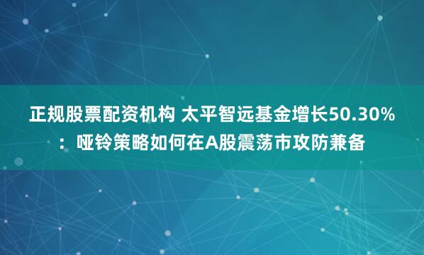 正规股票配资机构 太平智远基金增长50.30%：哑铃策略如何在A股震荡市攻防兼备
