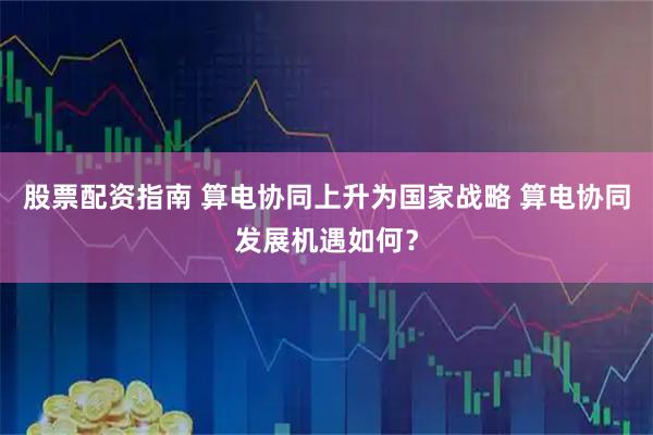 股票配资指南 算电协同上升为国家战略 算电协同发展机遇如何？