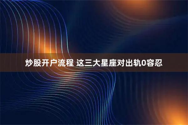 炒股开户流程 这三大星座对出轨0容忍