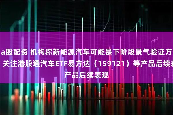 a股配资 机构称新能源汽车可能是下阶段景气验证方向，关注港股通汽车ETF易方达（159121）等产品后续表现