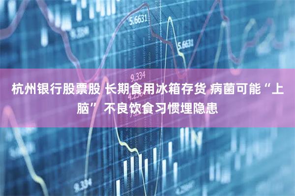 杭州银行股票股 长期食用冰箱存货 病菌可能“上脑” 不良饮食习惯埋隐患