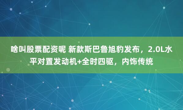 啥叫股票配资呢 新款斯巴鲁旭豹发布，2.0L水平对置发动机+全时四驱，内饰传统