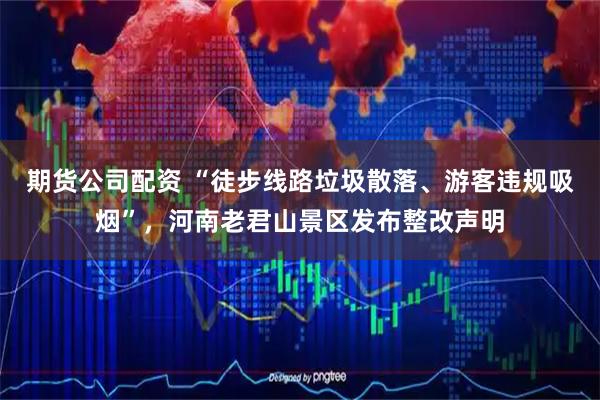 期货公司配资 “徒步线路垃圾散落、游客违规吸烟”，河南老君山景区发布整改声明