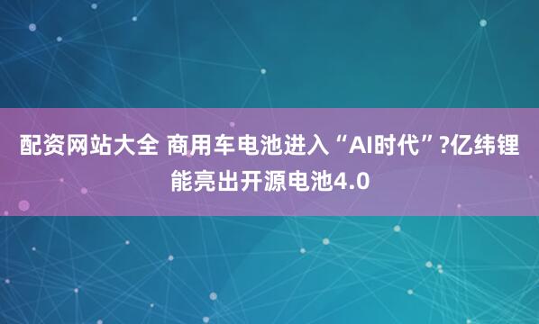 配资网站大全 商用车电池进入“AI时代”?亿纬锂能亮出开源电池4.0