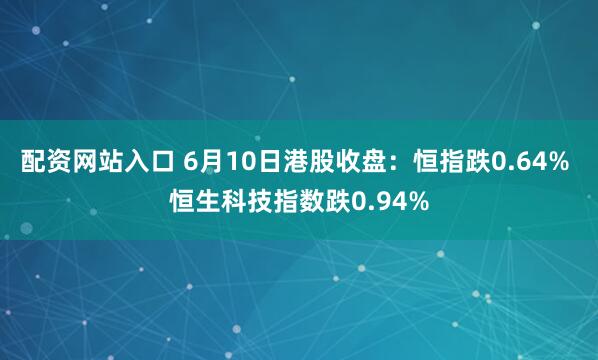 配资网站入口 6月10日港股收盘：恒指跌0.64% 恒生科技指数跌0.94%