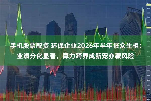 手机股票配资 环保企业2026年半年报众生相：业绩分化显著，算力跨界成新宠亦藏风险